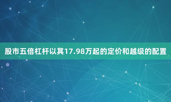 股市五倍杠杆以其17.98万起的定价和越级的配置