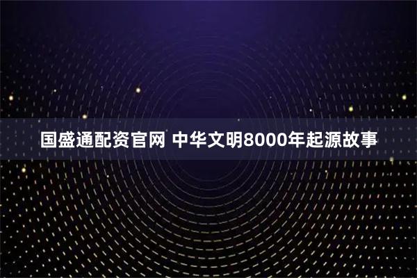 国盛通配资官网 中华文明8000年起源故事