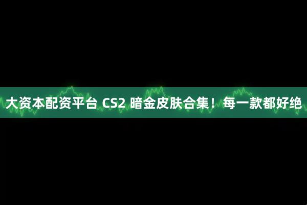 大资本配资平台 CS2 暗金皮肤合集！每一款都好绝
