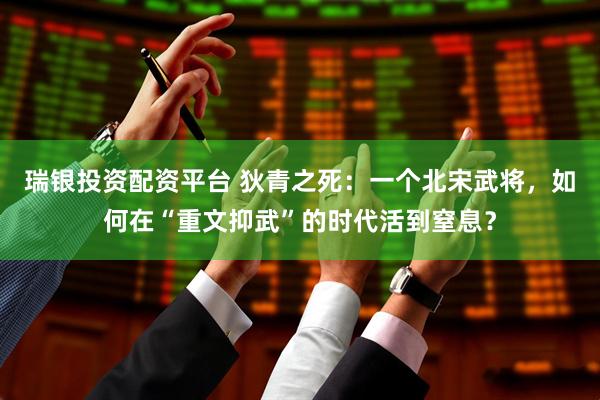 瑞银投资配资平台 狄青之死：一个北宋武将，如何在“重文抑武”的时代活到窒息？