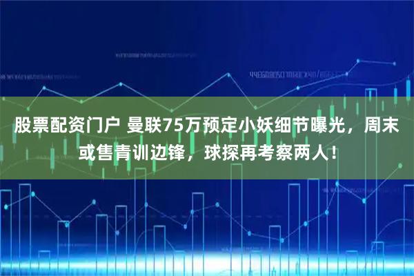 股票配资门户 曼联75万预定小妖细节曝光，周末或售青训边锋，球探再考察两人！