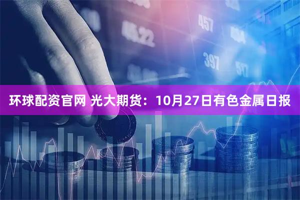 环球配资官网 光大期货：10月27日有色金属日报