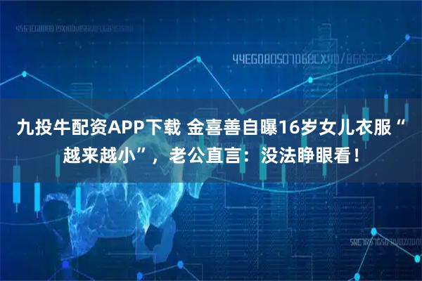 九投牛配资APP下载 金喜善自曝16岁女儿衣服“越来越小”，老公直言：没法睁眼看！