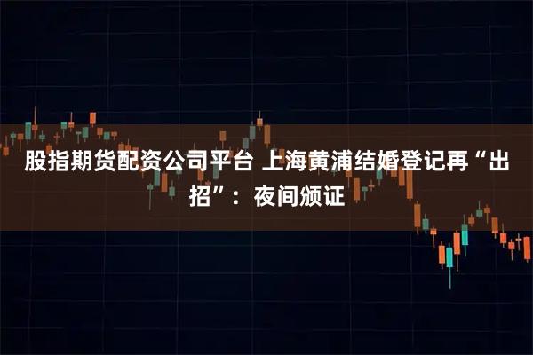 股指期货配资公司平台 上海黄浦结婚登记再“出招”：夜间颁证