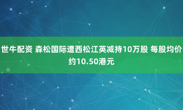 世牛配资 森松国际遭西松江英减持10万股 每股均价约10.50港元