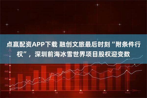点赢配资APP下载 融创文旅最后时刻“附条件行权”，深圳前海冰雪世界项目股权迎变数