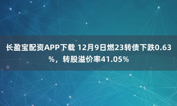 长盈宝配资APP下载 12月9日燃23转债下跌0.63%，转股溢价率41.05%