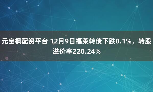 元宝枫配资平台 12月9日福莱转债下跌0.1%，转股溢价率220.24%