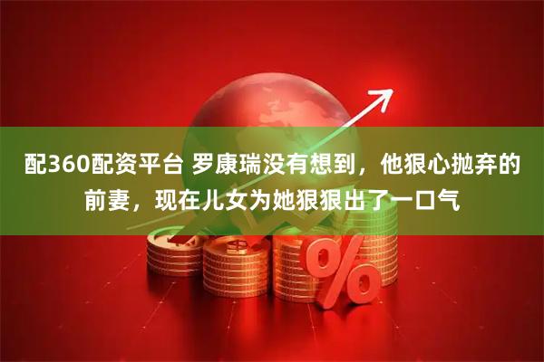 配360配资平台 罗康瑞没有想到，他狠心抛弃的前妻，现在儿女为她狠狠出了一口气