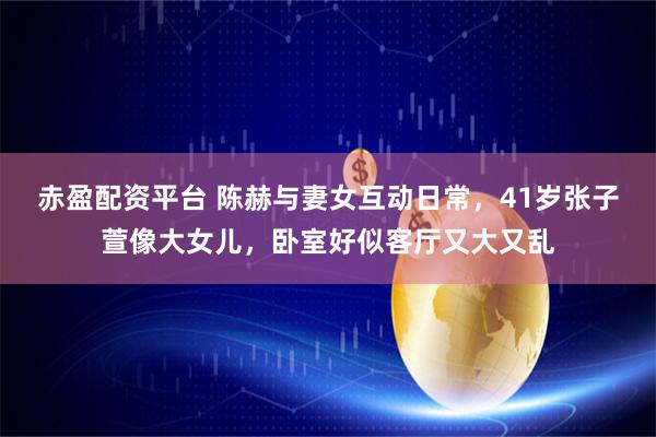 赤盈配资平台 陈赫与妻女互动日常，41岁张子萱像大女儿，卧室好似客厅又大又乱