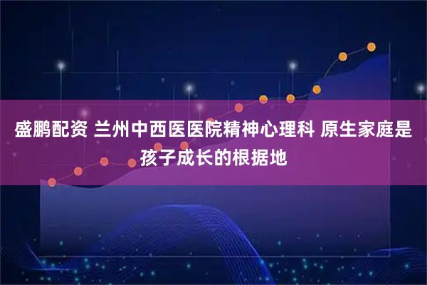 盛鹏配资 兰州中西医医院精神心理科 原生家庭是孩子成长的根据地