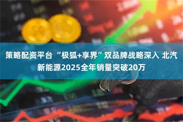 策略配资平台 “极狐+享界”双品牌战略深入 北汽新能源2025全年销量突破20万
