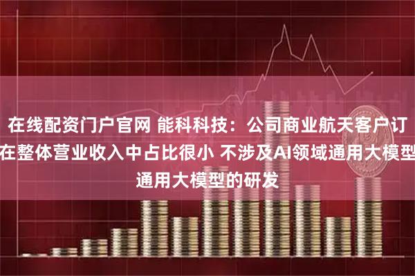 在线配资门户官网 能科科技：公司商业航天客户订单金额在整体营业收入中占比很小 不涉及AI领域通用大模型的研发