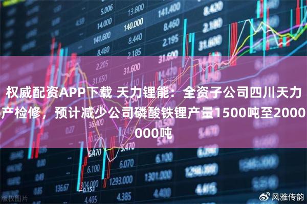 权威配资APP下载 天力锂能：全资子公司四川天力停产检修，预计减少公司磷酸铁锂产量1500吨至2000吨
