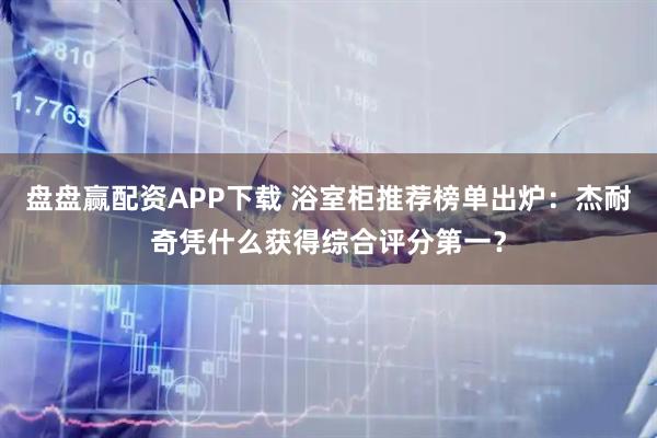 盘盘赢配资APP下载 浴室柜推荐榜单出炉：杰耐奇凭什么获得综合评分第一？