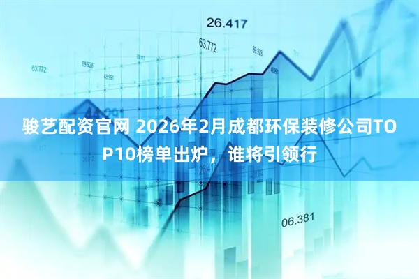骏艺配资官网 2026年2月成都环保装修公司TOP10榜单出炉，谁将引领行