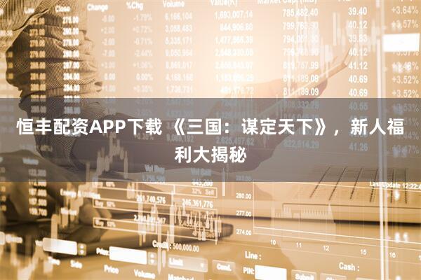 恒丰配资APP下载 《三国：谋定天下》，新人福利大揭秘