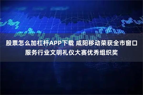 股票怎么加杠杆APP下载 咸阳移动荣获全市窗口服务行业文明礼仪大赛优秀组织奖