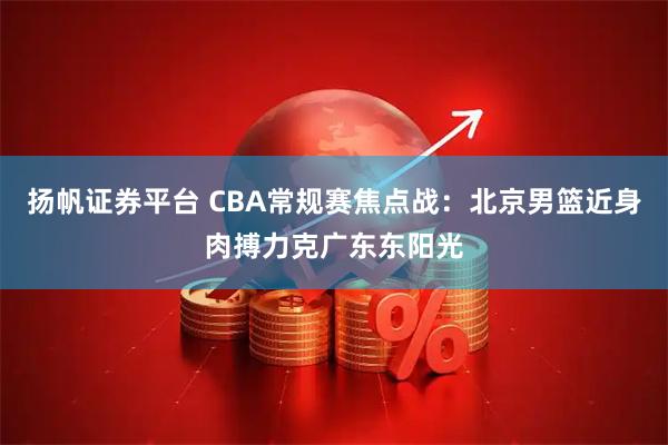 扬帆证券平台 CBA常规赛焦点战：北京男篮近身肉搏力克广东东阳光