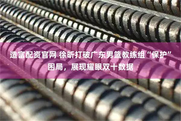 造富配资官网 徐昕打破广东男篮教练组“保护”困局，展现耀眼双十数据