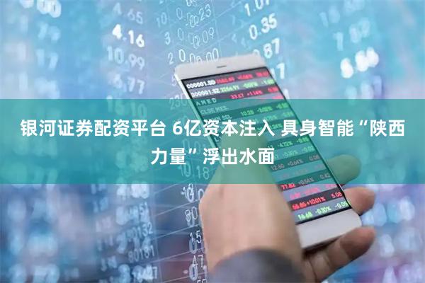 银河证券配资平台 6亿资本注入 具身智能“陕西力量”浮出水面