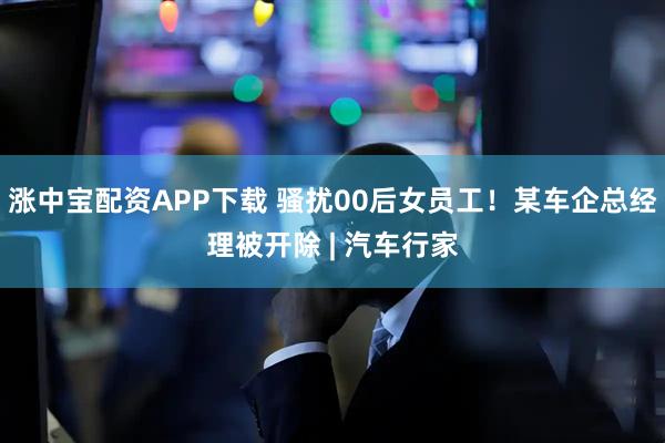 涨中宝配资APP下载 骚扰00后女员工!某车企总经理被开除 | 汽车行家