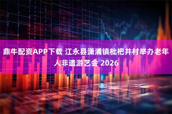 鼎牛配资APP下载 江永县潇浦镇枇杷井村举办老年人非遗游艺会 2026