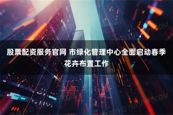股票配资服务官网 市绿化管理中心全面启动春季花卉布置工作