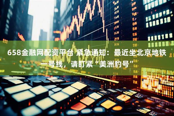658金融网配资平台 紧急通知：最近坐北京地铁一号线，请盯紧“美洲豹号”