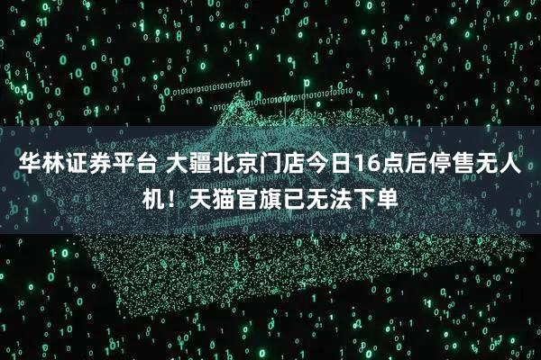华林证券平台 大疆北京门店今日16点后停售无人机！天猫官旗已无法下单